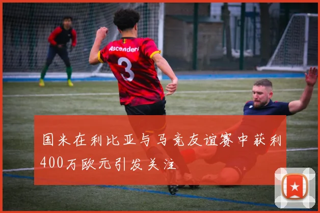国米在利比亚与马竞友谊赛中获利400万欧元引发关注