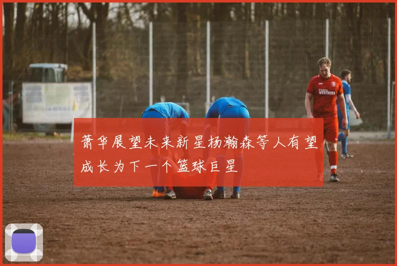 萧华展望未来新星杨瀚森等人有望成长为下一个篮球巨星