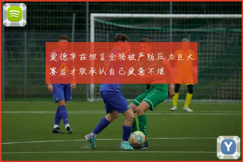 爱德华兹坦言全场被严防压力巨大赛后才敢承认自己疲惫不堪