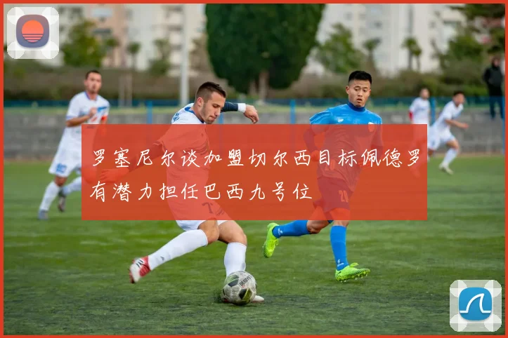 罗塞尼尔谈加盟切尔西目标佩德罗有潜力担任巴西九号位