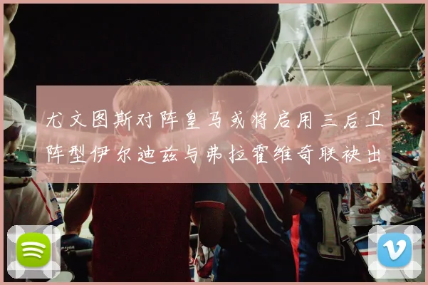 尤文图斯对阵皇马或将启用三后卫阵型伊尔迪兹与弗拉霍维奇联袂出击