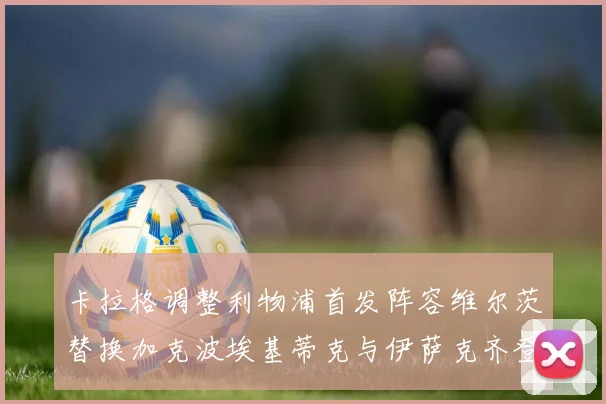 卡拉格调整利物浦首发阵容维尔茨替换加克波埃基蒂克与伊萨克齐登场