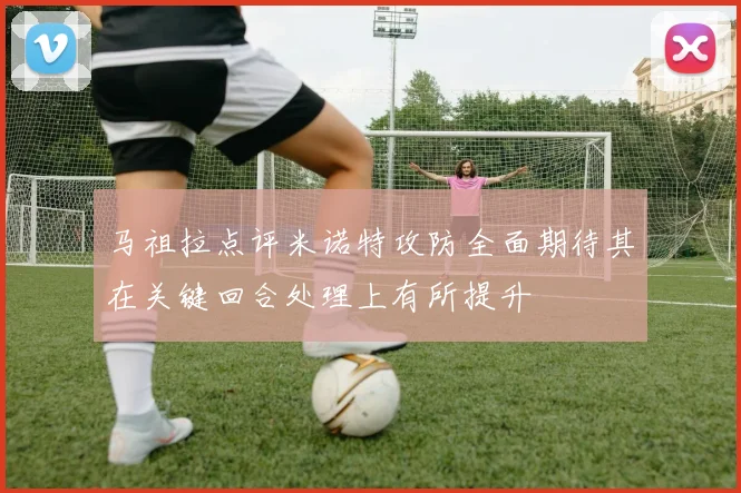 马祖拉点评米诺特攻防全面期待其在关键回合处理上有所提升