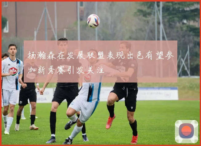 杨瀚森在发展联盟表现出色有望参加新秀赛引发关注