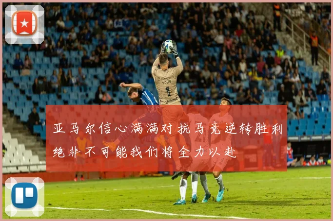 亚马尔信心满满对抗马竞逆转胜利绝非不可能我们将全力以赴