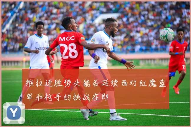 维拉连胜势头能否延续面对红魔蓝军和枪手的挑战在即