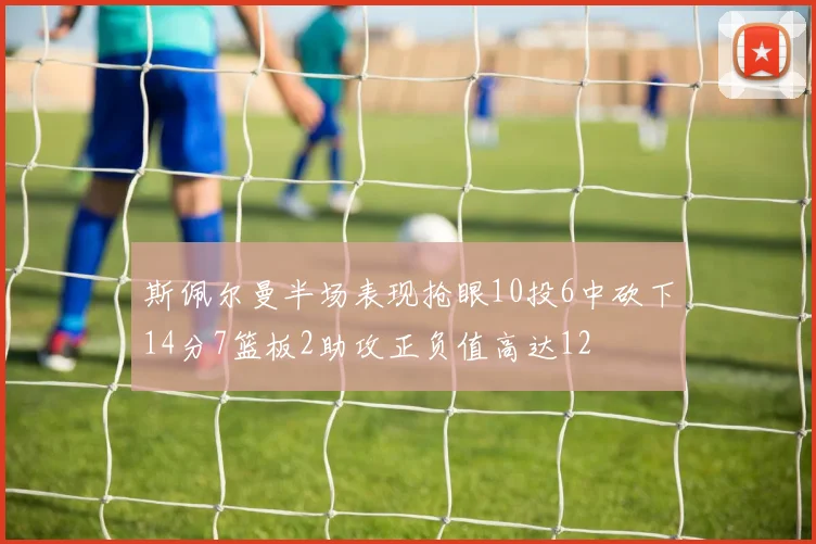 斯佩尔曼半场表现抢眼10投6中砍下14分7篮板2助攻正负值高达12