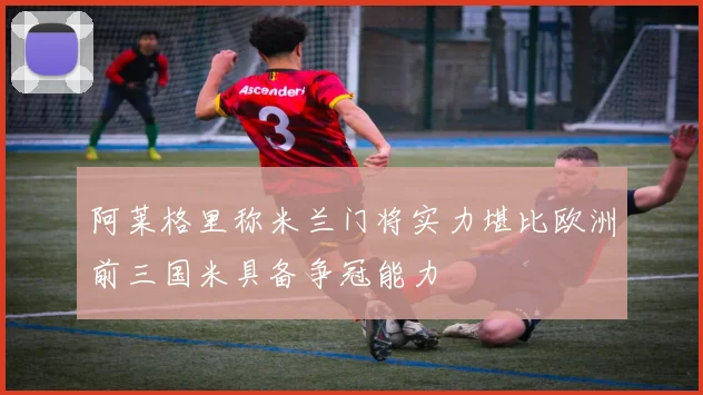 阿莱格里称米兰门将实力堪比欧洲前三国米具备争冠能力