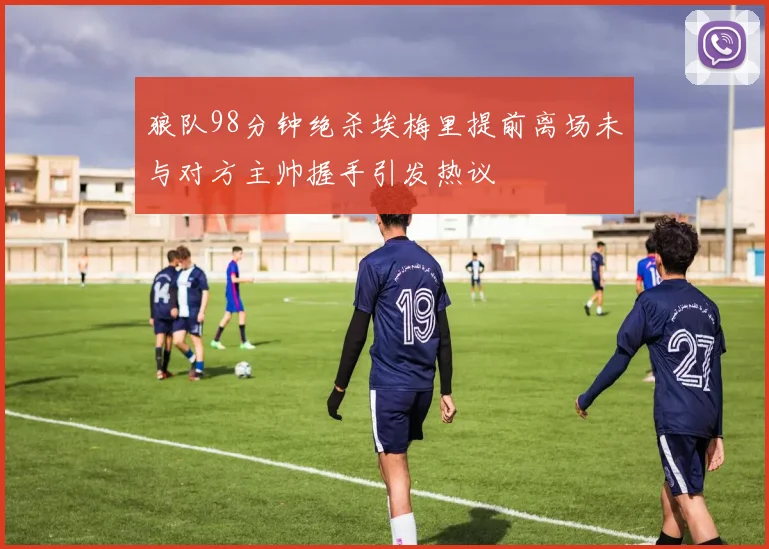 狼队98分钟绝杀埃梅里提前离场未与对方主帅握手引发热议