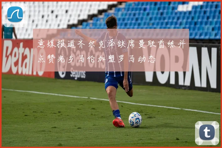 意媒报道齐尔克泽缺席曼联首练并点赞老乡马伦加盟罗马动态