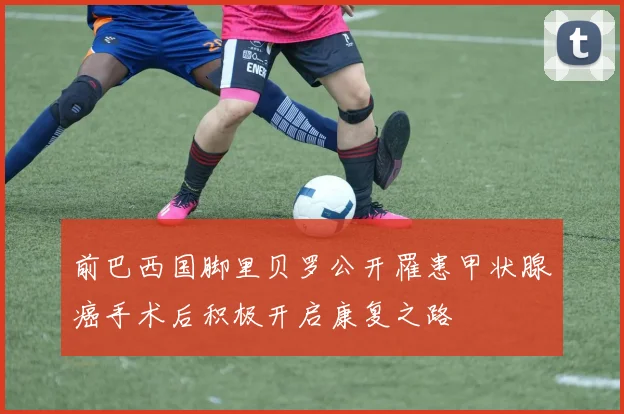 前巴西国脚里贝罗公开罹患甲状腺癌手术后积极开启康复之路