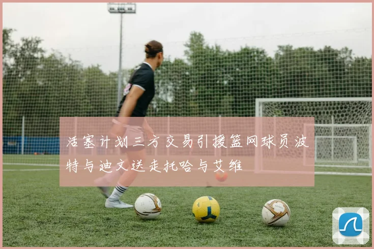 活塞计划三方交易引援篮网球员波特与迪文送走托哈与艾维