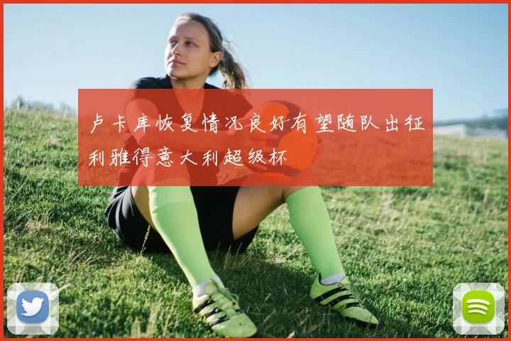 卢卡库恢复情况良好有望随队出征利雅得意大利超级杯