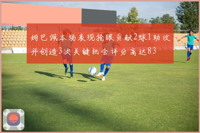 姆巴佩本场表现抢眼贡献2球1助攻并创造3次关键机会评分高达83