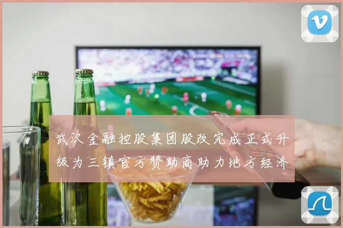 武汉金融控股集团股改完成正式升级为三镇官方赞助商助力地方经济发展