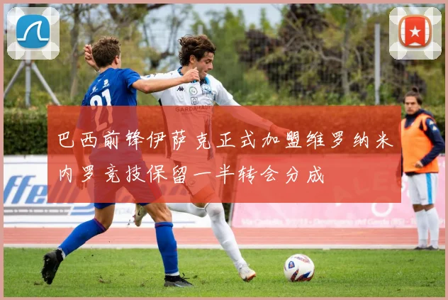 巴西前锋伊萨克正式加盟维罗纳米内罗竞技保留一半转会分成