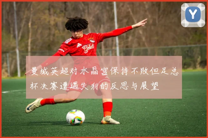曼城英超对水晶宫保持不败但足总杯决赛遭遇失利的反思与展望