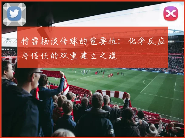 特雷杨谈传球的重要性：化学反应与信任的双重建立之道