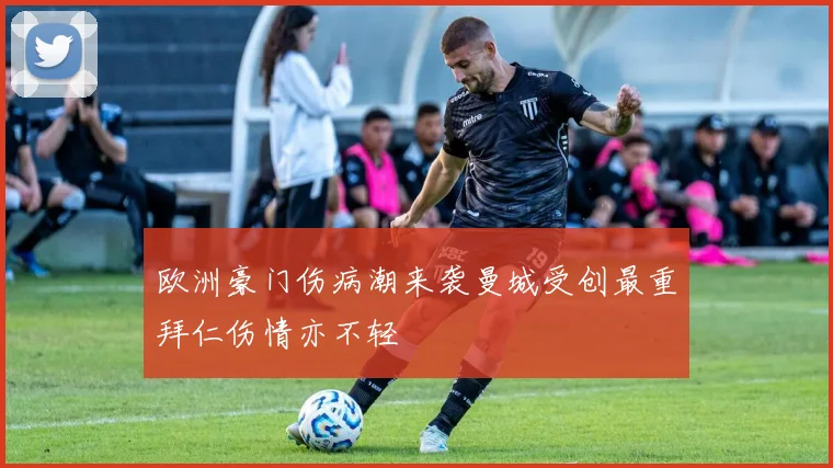 欧洲豪门伤病潮来袭曼城受创最重拜仁伤情亦不轻