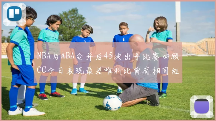 NBA与ABA合并后45次出手比赛回顾CC今日表现最差唯科比曾有相同经历