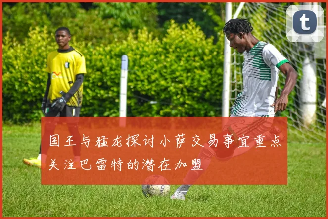 国王与猛龙探讨小萨交易事宜重点关注巴雷特的潜在加盟