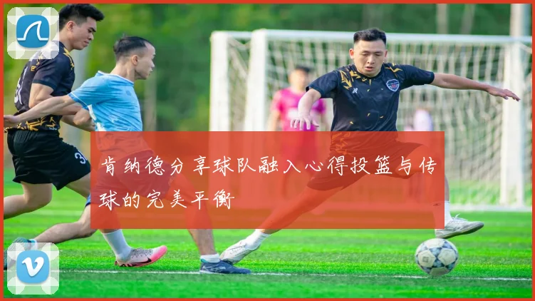 肯纳德分享球队融入心得投篮与传球的完美平衡