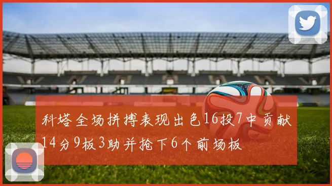 科塔全场拼搏表现出色16投7中贡献14分9板3助并抢下6个前场板