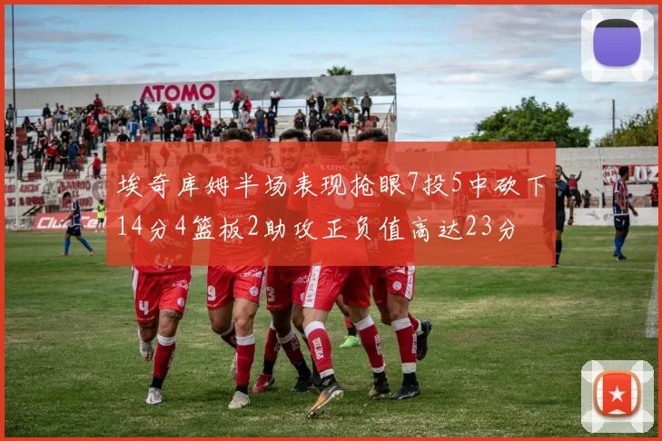 埃奇库姆半场表现抢眼7投5中砍下14分4篮板2助攻正负值高达23分